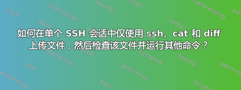 如何在单个 SSH 会话中仅使用 ssh、cat 和 diff 上传文件，然后检查该文件并运行其他命令？