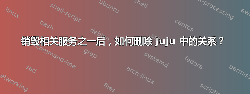 销毁相关服务之一后，如何删除 Juju 中的关系？