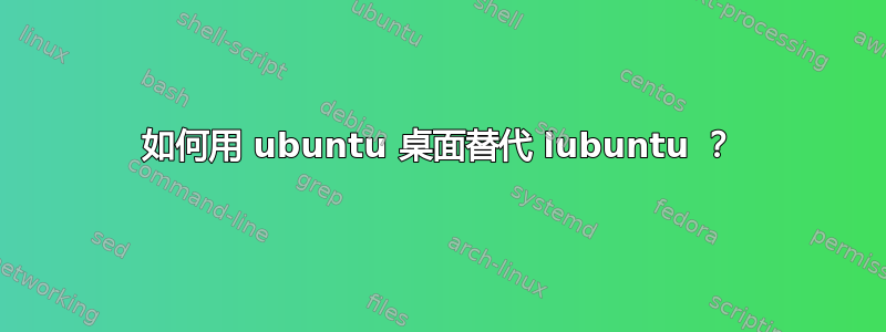 如何用 ubuntu 桌面替代 lubuntu ？