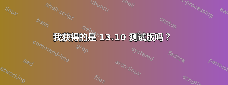 我获得的是 13.10 测试版吗？