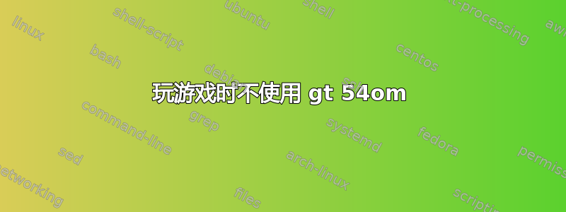 玩游戏时不使用 gt 54om