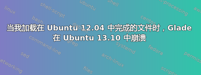 当我加载在 Ubuntu 12.04 中完成的文件时，Glade 在 Ubuntu 13.10 中崩溃