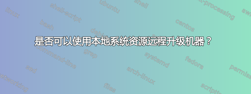 是否可以使用本地系统资源远程升级机器？