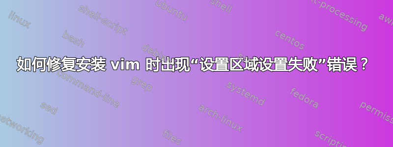 如何修复安装 vim 时出现“设置区域设置失败”错误？