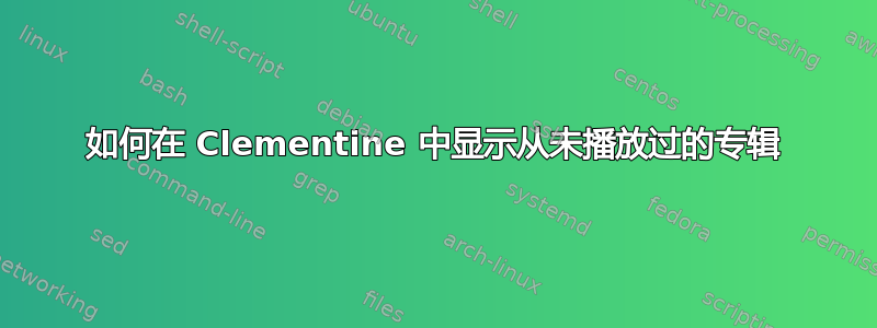 如何在 Clementine 中显示从未播放过的专辑