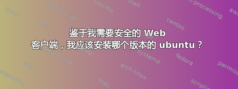 鉴于我需要安全的 Web 客户端，我应该安装哪个版本的 ubuntu？