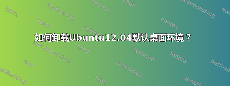 如何卸载Ubuntu12.04默认桌面环境？