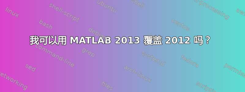 我可以用 MATLAB 2013 覆盖 2012 吗？