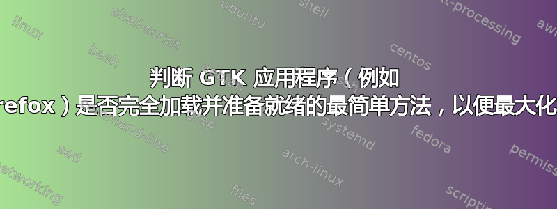 判断 GTK 应用程序（例如 Firefox）是否完全加载并准备就绪的最简单方法，以便最大化它