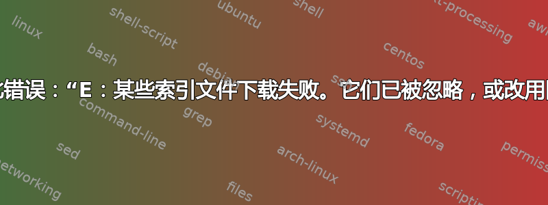 如何修复此错误：“E：某些索引文件下载失败。它们已被忽略，或改用旧文件”？