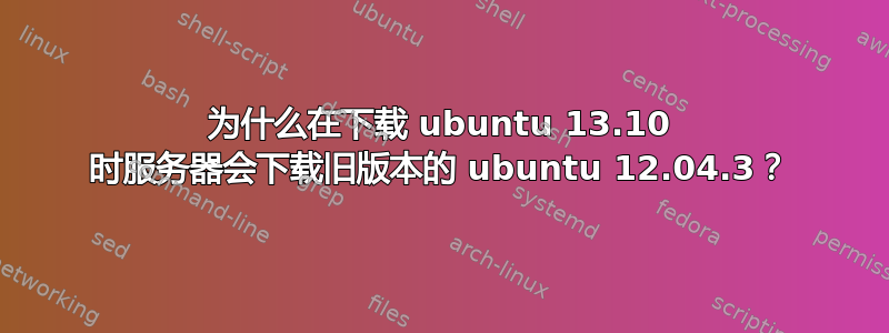 为什么在下载 ubuntu 13.10 时服务器会下载旧版本的 ubuntu 12.04.3？