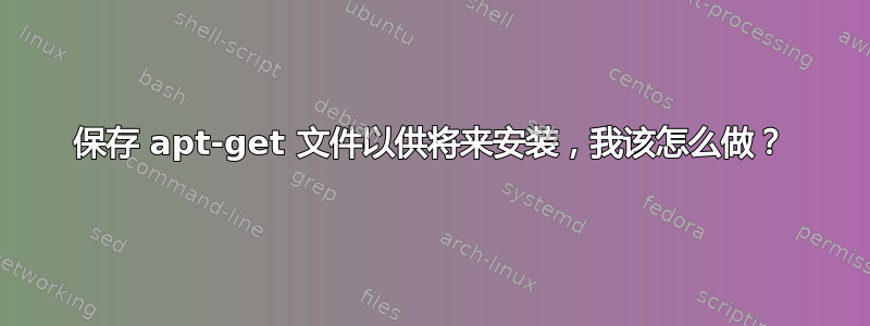 保存 apt-get 文件以供将来安装，我该怎么做？