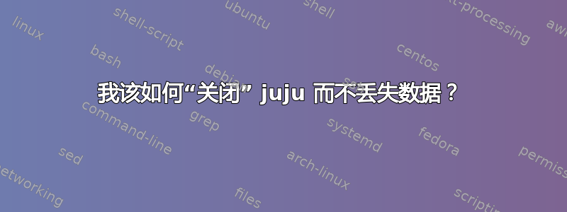 我该如何“关闭” juju 而不丢失数据？