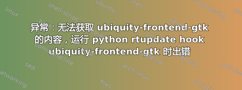 异常：无法获取 ubiquity-frontend-gtk 的内容，运行 python rtupdate hook ubiquity-frontend-gtk 时出错