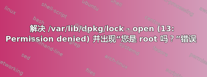 解决 /var/lib/dpkg/lock - open (13: Permission denied) 并出现“您是 root 吗？”错误 