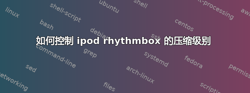 如何控制 ipod rhythmbox 的压缩级别