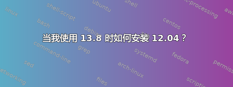 当我使用 13.8 时如何安装 12.04？