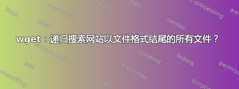 wget：递归搜索网站以文件格式结尾的所有文件？