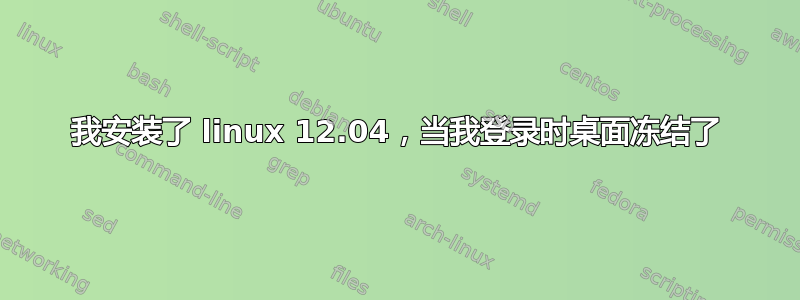 我安装了 linux 12.04，当我登录时桌面冻结了