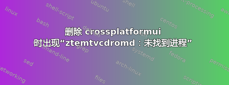 删除 crossplatformui 时出现“ztemtvcdromd：未找到进程”