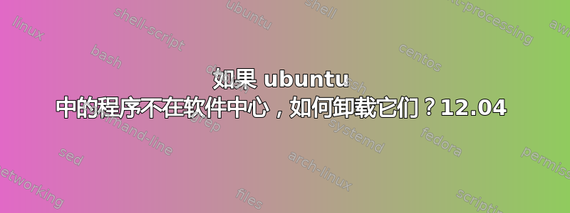 如果 ubuntu 中的程序不在软件中心，如何卸载它们？12.04