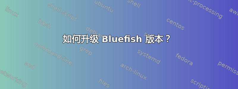 如何升级 Bluefish 版本？