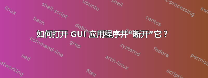 如何打开 GUI 应用程序并“断开”它？