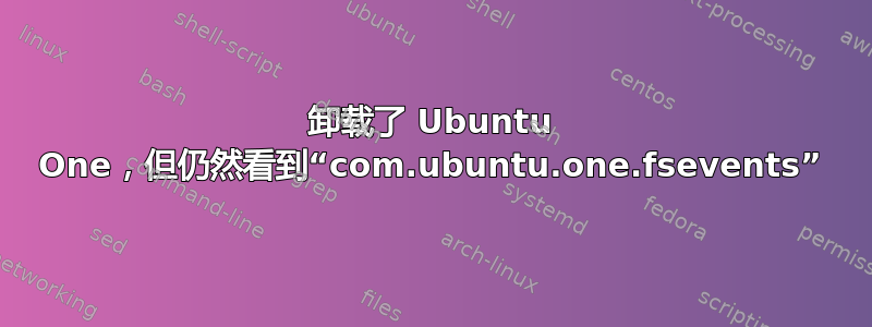 卸载了 Ubuntu One，但仍然看到“com.ubuntu.one.fsevents”