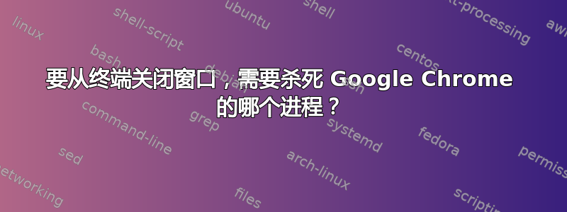 要从终端关闭窗口，需要杀死 Google Chrome 的哪个进程？