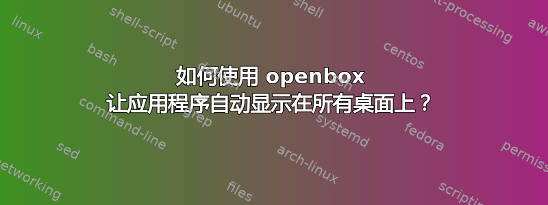 如何使用 openbox 让应用程序自动显示在所有桌面上？