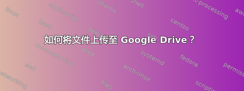 如何将文件上传至 Google Drive？