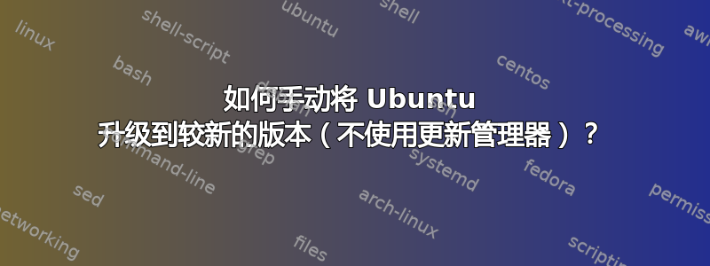 如何手动将 Ubuntu 升级到较新的版本（不使用更新管理器）？