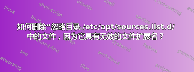 如何删除“忽略目录 /etc/apt/sources.list.d/ 中的文件，因为它具有无效的文件扩展名？