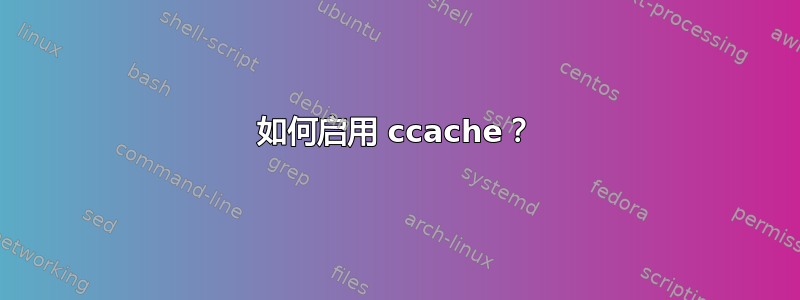 如何启用 ccache？