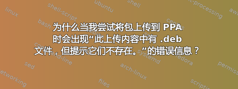 为什么当我尝试将包上传到 PPA 时会出现“此上传内容中有 .deb 文件，但提示它们不存在。”的错误信息？