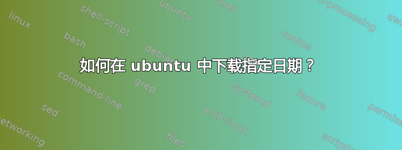 如何在 ubuntu 中下载指定日期？