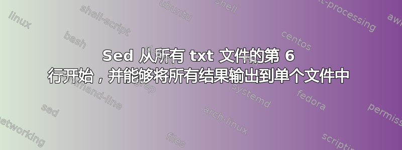 Sed 从所有 txt 文件的第 6 行开始，并能够将所有结果输出到单个文件中