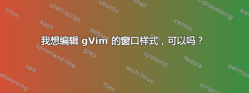 我想编辑 gVim 的窗口样式，可以吗？