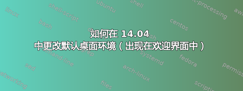 如何在 14.04 中更改默认桌面环境（出现在欢迎界面中）