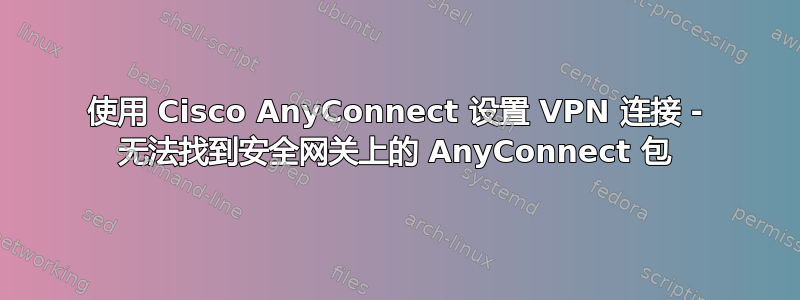 使用 Cisco AnyConnect 设置 VPN 连接 - 无法找到安全网关上的 AnyConnect 包