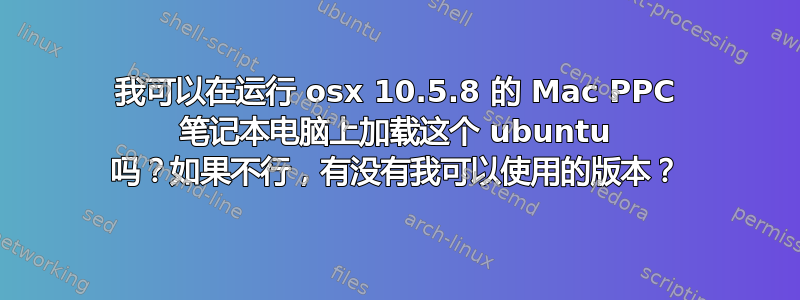 我可以在运行 osx 10.5.8 的 Mac PPC 笔记本电脑上加载这个 ubuntu 吗？如果不行，有没有我可以使用的版本？