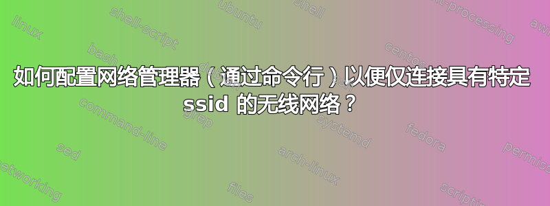 如何配置网络管理器（通过命令行）以便仅连接具有特定 ssid 的无线网络？