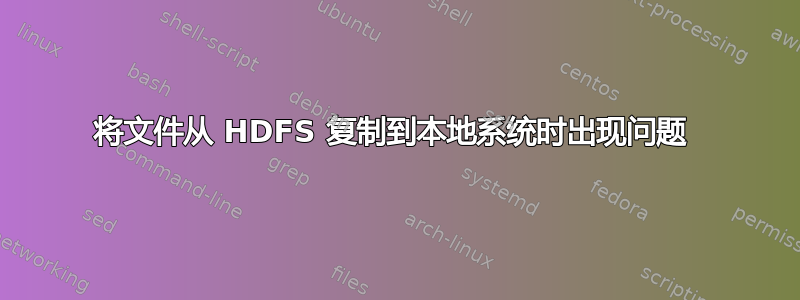 将文件从 HDFS 复制到本地系统时出现问题 