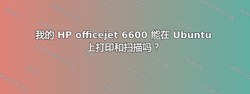 我的 HP officejet 6600 能在 Ubuntu 上打印和扫描吗？