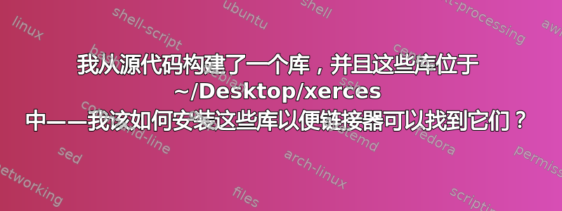 我从源代码构建了一个库，并且这些库位于 ~/Desktop/xerces 中——我该如何安装这些库以便链接器可以找到它们？