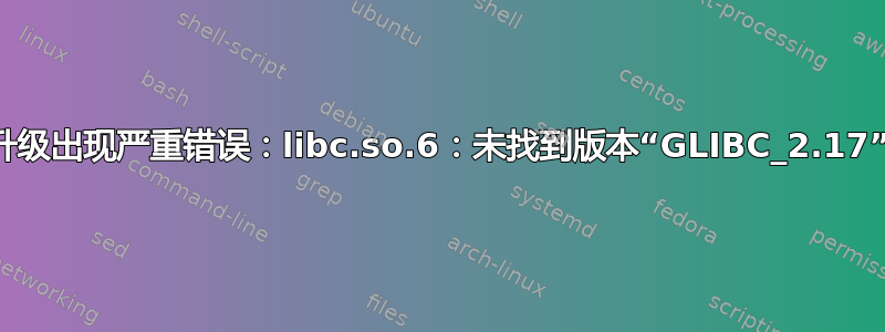 升级出现严重错误：libc.so.6：未找到版本“GLIBC_2.17”