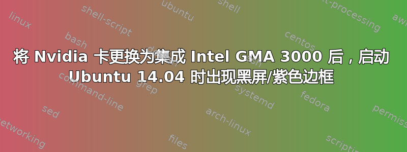 将 Nvidia 卡更换为集成 Intel GMA 3000 后，启动 Ubuntu 14.04 时出现黑屏/紫色边框