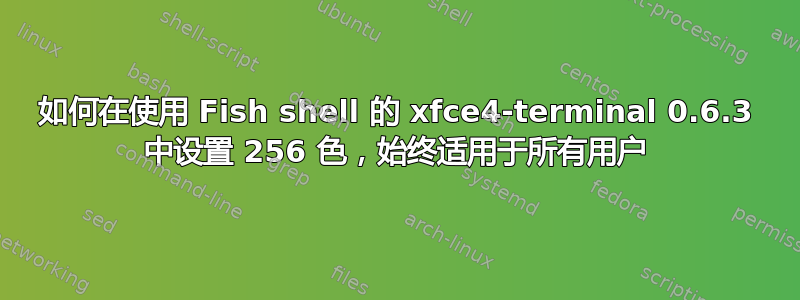 如何在使用 Fish shell 的 xfce4-terminal 0.6.3 中设置 256 色，始终适用于所有用户