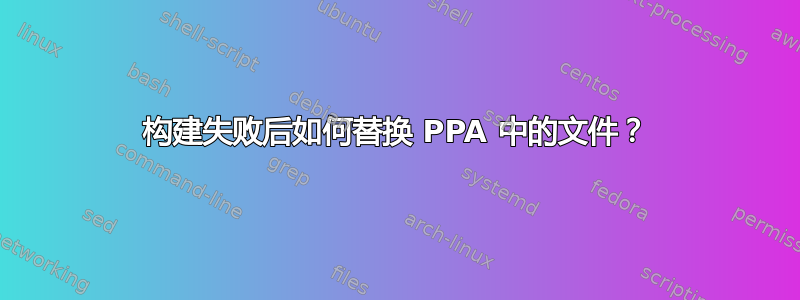 构建失败后如何替换 PPA 中的文件？