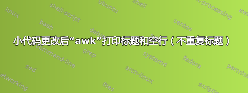 小代码更改后“awk”打印标题和空行（不重复标题）